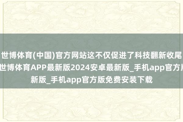 世博体育(中国)官方网站这不仅促进了科技翻新收尾的滚动与应用-世博体育APP最新版2024安卓最新版_手机app官方版免费安装下载