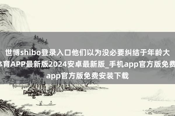 世博shibo登录入口他们以为没必要纠结于年龄大小-世博体育APP最新版2024安卓最新版_手机app官方版免费安装下载