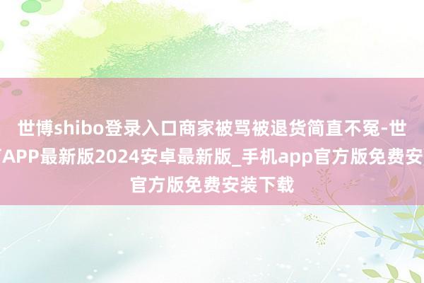 世博shibo登录入口商家被骂被退货简直不冤-世博体育APP最新版2024安卓最新版_手机app官方版免费安装下载