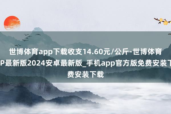 世博体育app下载收支14.60元/公斤-世博体育APP最新版2024安卓最新版_手机app官方版免费安装下载