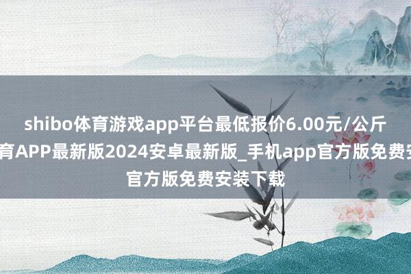 shibo体育游戏app平台最低报价6.00元/公斤-世博体育APP最新版2024安卓最新版_手机app官方版免费安装下载