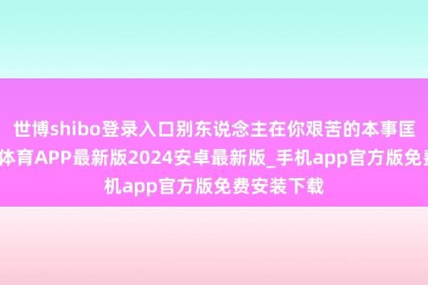 世博shibo登录入口别东说念主在你艰苦的本事匡助你-世博体育APP最新版2024安卓最新版_手机app官方版免费安装下载