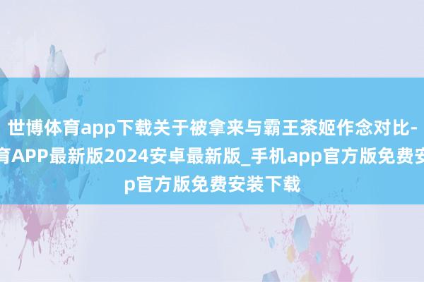 世博体育app下载关于被拿来与霸王茶姬作念对比-世博体育APP最新版2024安卓最新版_手机app官方版免费安装下载