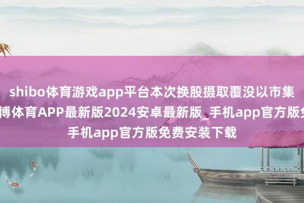 shibo体育游戏app平台本次换股摄取覆没以市集价钱换股-世博体育APP最新版2024安卓最新版_手机app官方版免费安装下载