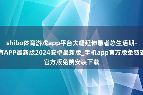 shibo体育游戏app平台大幅延伸患者总生活期-世博体育APP最新版2024安卓最新版_手机app官方版免费安装下载