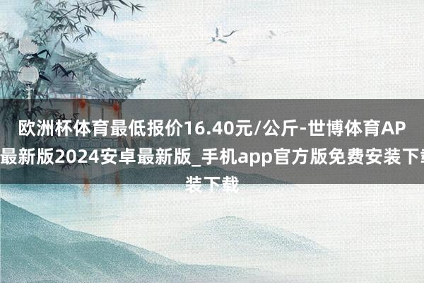 欧洲杯体育最低报价16.40元/公斤-世博体育APP最新版2024安卓最新版_手机app官方版免费安装下载