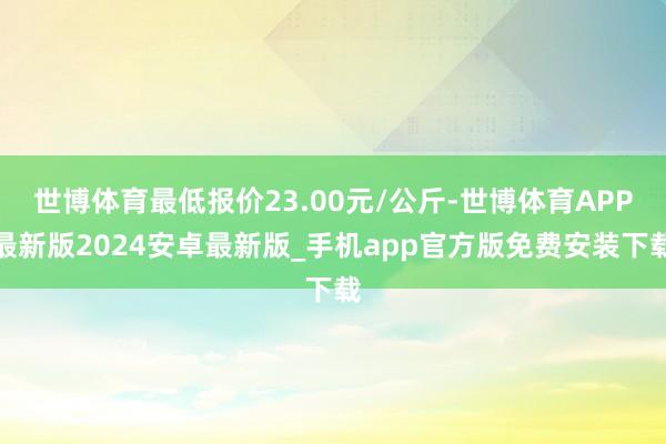 世博体育最低报价23.00元/公斤-世博体育APP最新版2024安卓最新版_手机app官方版免费安装下载