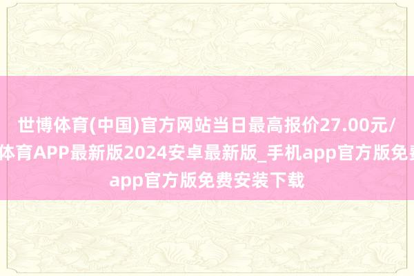 世博体育(中国)官方网站当日最高报价27.00元/公斤-世博体育APP最新版2024安卓最新版_手机app官方版免费安装下载