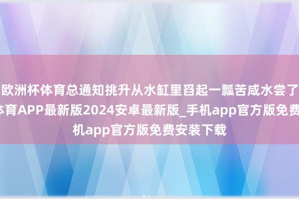 欧洲杯体育总通知挑升从水缸里舀起一瓢苦咸水尝了尝-世博体育APP最新版2024安卓最新版_手机app官方版免费安装下载