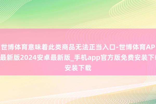 世博体育意味着此类商品无法正当入口-世博体育APP最新版2024安卓最新版_手机app官方版免费安装下载