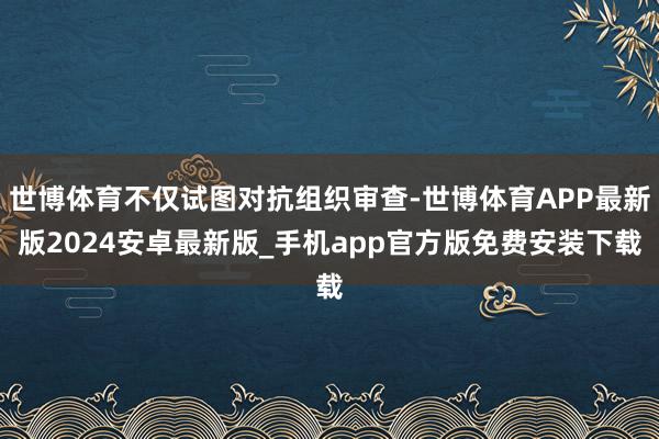 世博体育不仅试图对抗组织审查-世博体育APP最新版2024安卓最新版_手机app官方版免费安装下载