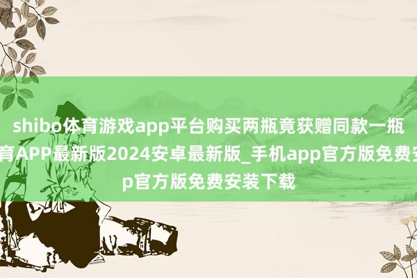 shibo体育游戏app平台购买两瓶竟获赠同款一瓶-世博体育APP最新版2024安卓最新版_手机app官方版免费安装下载