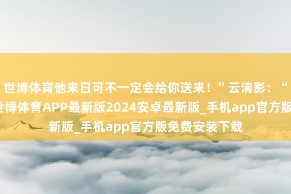 世博体育他来日可不一定会给你送来！”云清影：“他来日会来-世博体育APP最新版2024安卓最新版_手机app官方版免费安装下载