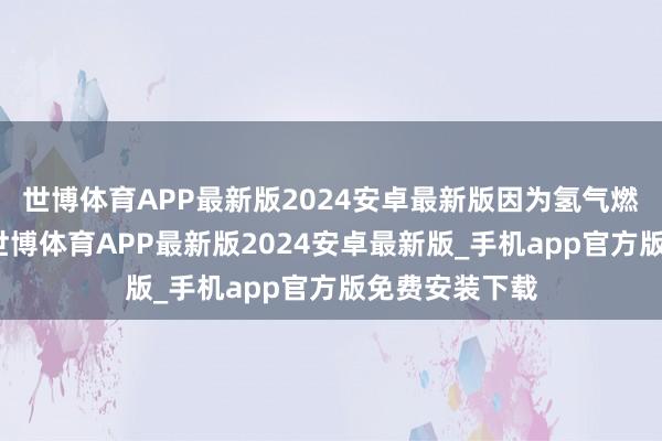 世博体育APP最新版2024安卓最新版因为氢气燃烧莫得羞辱-世博体育APP最新版2024安卓最新版_手机app官方版免费安装下载