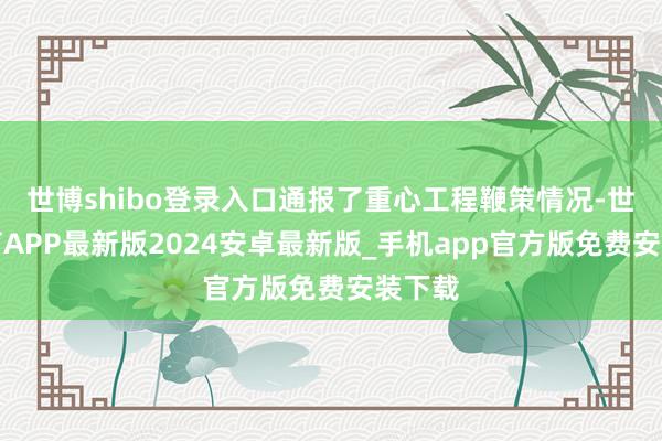 世博shibo登录入口通报了重心工程鞭策情况-世博体育APP最新版2024安卓最新版_手机app官方版免费安装下载