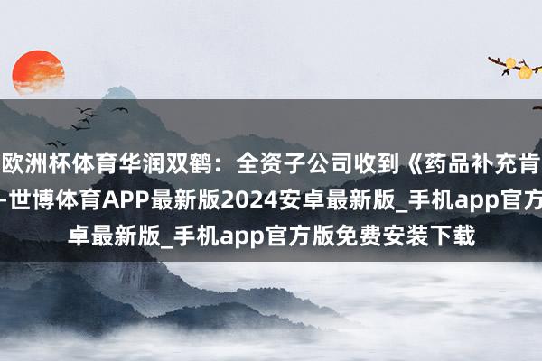 欧洲杯体育华润双鹤：全资子公司收到《药品补充肯求批准告知书》-世博体育APP最新版2024安卓最新版_手机app官方版免费安装下载