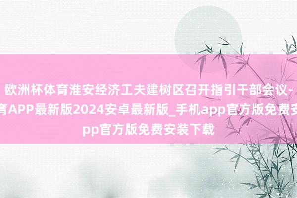 欧洲杯体育淮安经济工夫建树区召开指引干部会议-世博体育APP最新版2024安卓最新版_手机app官方版免费安装下载