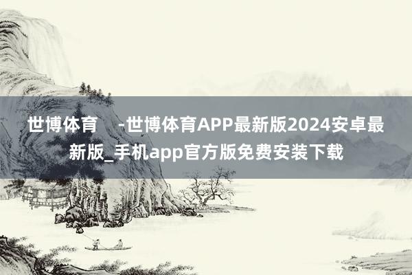 世博体育    -世博体育APP最新版2024安卓最新版_手机app官方版免费安装下载