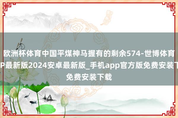 欧洲杯体育中国平煤神马握有的剩余574-世博体育APP最新版2024安卓最新版_手机app官方版免费安装下载