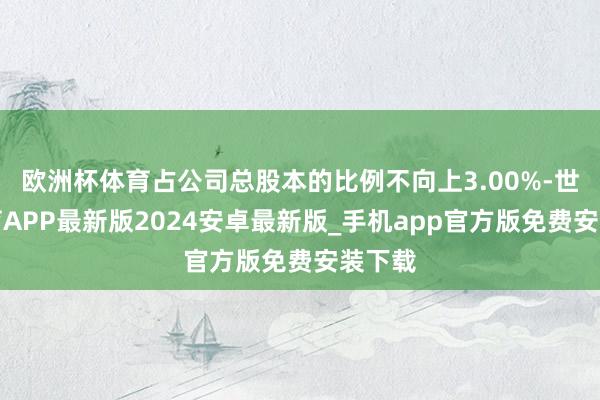 欧洲杯体育占公司总股本的比例不向上3.00%-世博体育APP最新版2024安卓最新版_手机app官方版免费安装下载