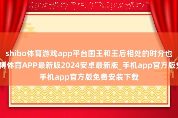 shibo体育游戏app平台国王和王后相处的时分也曾很真切-世博体育APP最新版2024安卓最新版_手机app官方版免费安装下载