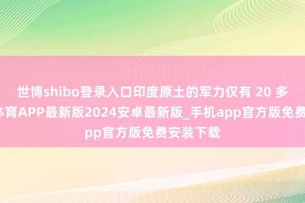 世博shibo登录入口印度原土的军力仅有 20 多万-世博体育APP最新版2024安卓最新版_手机app官方版免费安装下载