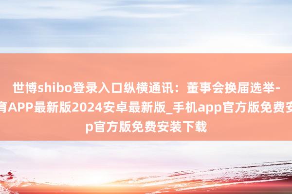 世博shibo登录入口纵横通讯：董事会换届选举-世博体育APP最新版2024安卓最新版_手机app官方版免费安装下载