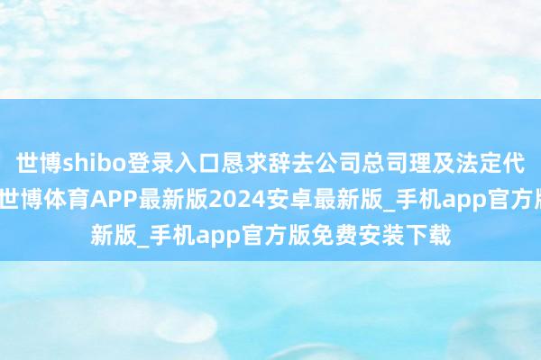 世博shibo登录入口恳求辞去公司总司理及法定代表东谈主职务-世博体育APP最新版2024安卓最新版_手机app官方版免费安装下载