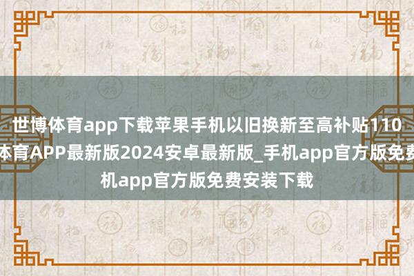 世博体育app下载苹果手机以旧换新至高补贴1100元-世博体育APP最新版2024安卓最新版_手机app官方版免费安装下载