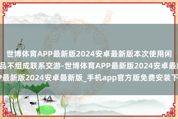 世博体育APP最新版2024安卓最新版本次使用闲置自有资金购买答理居品不组成联系交游-世博体育APP最新版2024安卓最新版_手机app官方版免费安装下载