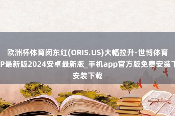 欧洲杯体育闵东红(ORIS.US)大幅拉升-世博体育APP最新版2024安卓最新版_手机app官方版免费安装下载