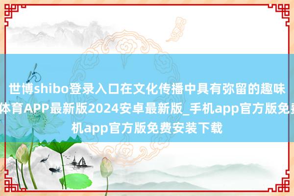 世博shibo登录入口在文化传播中具有弥留的趣味趣味-世博体育APP最新版2024安卓最新版_手机app官方版免费安装下载