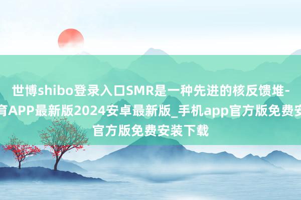 世博shibo登录入口SMR是一种先进的核反馈堆-世博体育APP最新版2024安卓最新版_手机app官方版免费安装下载