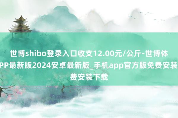 世博shibo登录入口收支12.00元/公斤-世博体育APP最新版2024安卓最新版_手机app官方版免费安装下载