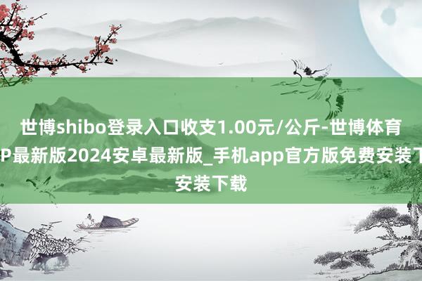 世博shibo登录入口收支1.00元/公斤-世博体育APP最新版2024安卓最新版_手机app官方版免费安装下载