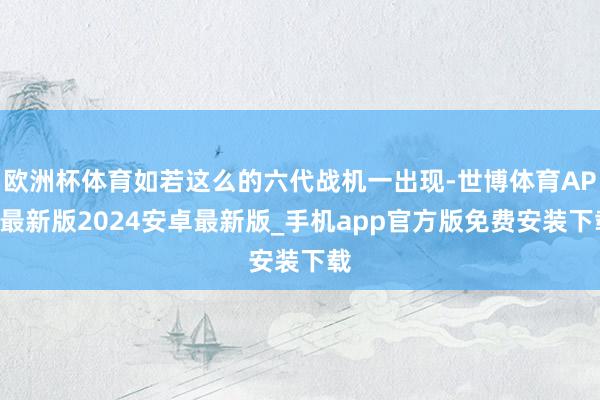 欧洲杯体育如若这么的六代战机一出现-世博体育APP最新版2024安卓最新版_手机app官方版免费安装下载