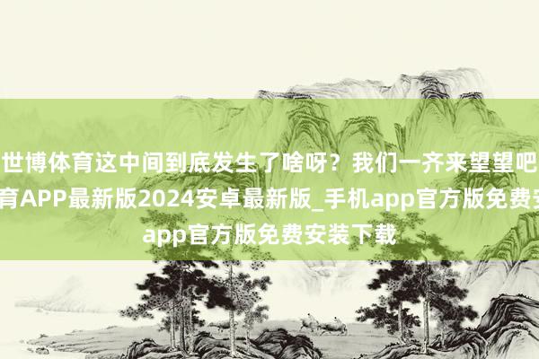 世博体育这中间到底发生了啥呀？我们一齐来望望吧-世博体育APP最新版2024安卓最新版_手机app官方版免费安装下载