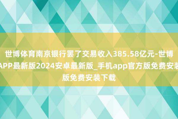 世博体育南京银行罢了交易收入385.58亿元-世博体育APP最新版2024安卓最新版_手机app官方版免费安装下载