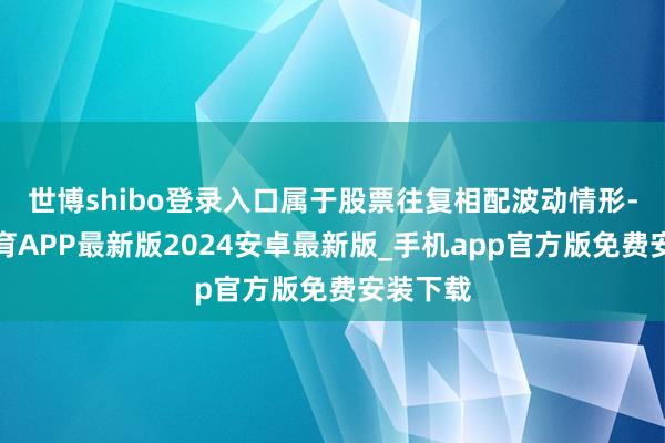 世博shibo登录入口属于股票往复相配波动情形-世博体育APP最新版2024安卓最新版_手机app官方版免费安装下载