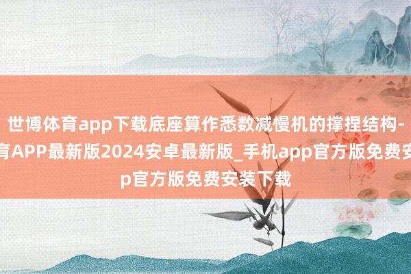 世博体育app下载底座算作悉数减慢机的撑捏结构-世博体育APP最新版2024安卓最新版_手机app官方版免费安装下载