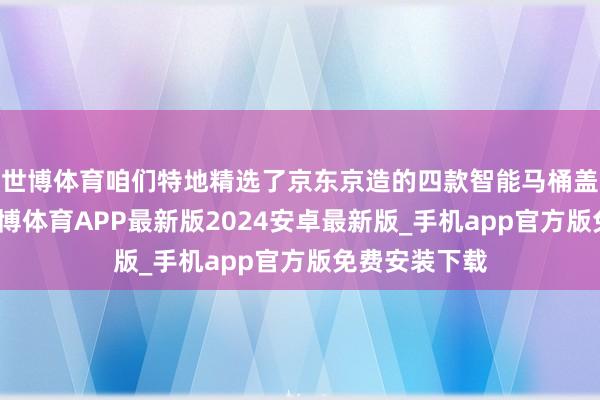 世博体育咱们特地精选了京东京造的四款智能马桶盖进行先容-世博体育APP最新版2024安卓最新版_手机app官方版免费安装下载