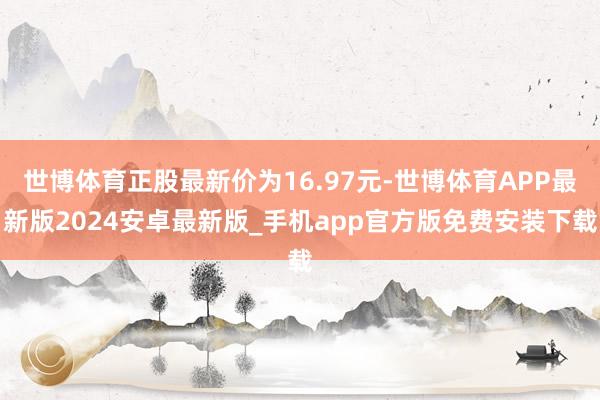 世博体育正股最新价为16.97元-世博体育APP最新版2024安卓最新版_手机app官方版免费安装下载