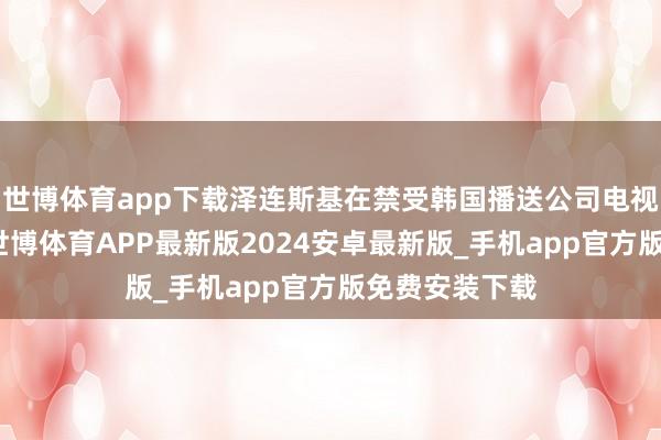 世博体育app下载泽连斯基在禁受韩国播送公司电视台采访时说-世博体育APP最新版2024安卓最新版_手机app官方版免费安装下载