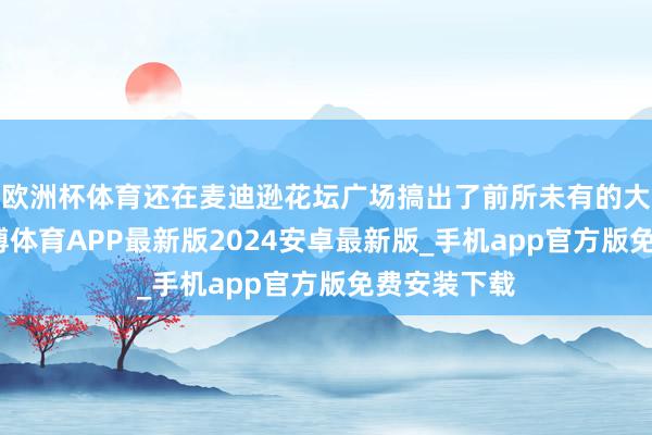 欧洲杯体育还在麦迪逊花坛广场搞出了前所未有的大型集结-世博体育APP最新版2024安卓最新版_手机app官方版免费安装下载