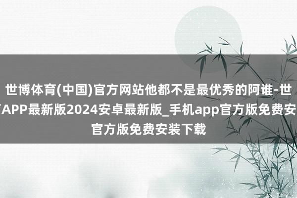 世博体育(中国)官方网站他都不是最优秀的阿谁-世博体育APP最新版2024安卓最新版_手机app官方版免费安装下载