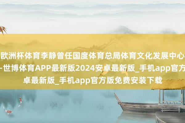 欧洲杯体育李静曾任国度体育总局体育文化发展中心党委通知、主任-世博体育APP最新版2024安卓最新版_手机app官方版免费安装下载