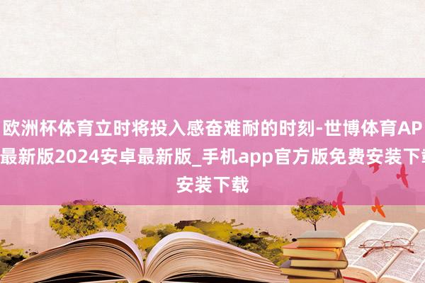 欧洲杯体育立时将投入感奋难耐的时刻-世博体育APP最新版2024安卓最新版_手机app官方版免费安装下载