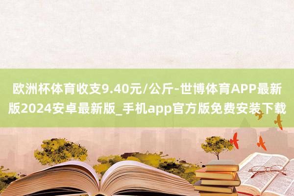 欧洲杯体育收支9.40元/公斤-世博体育APP最新版2024安卓最新版_手机app官方版免费安装下载