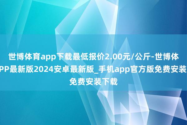 世博体育app下载最低报价2.00元/公斤-世博体育APP最新版2024安卓最新版_手机app官方版免费安装下载