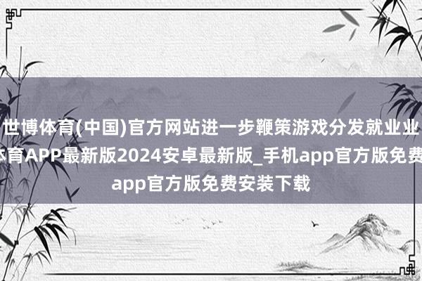 世博体育(中国)官方网站进一步鞭策游戏分发就业业务-世博体育APP最新版2024安卓最新版_手机app官方版免费安装下载